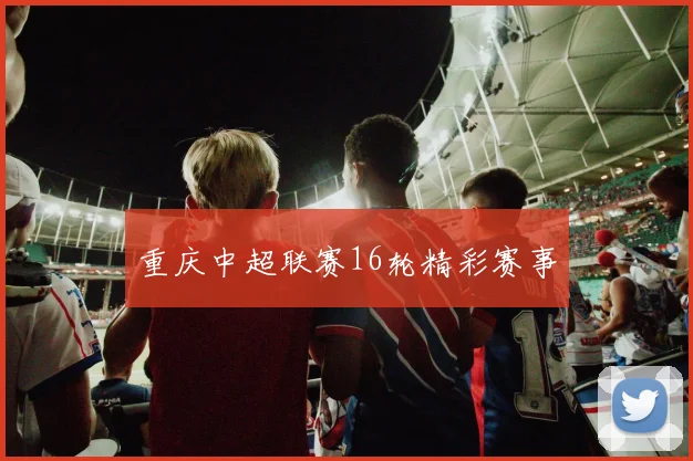 重庆中超联赛16轮精彩赛事