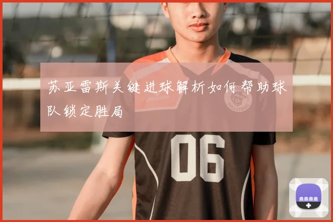 苏亚雷斯关键进球解析如何帮助球队锁定胜局
