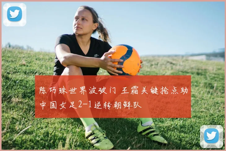 陈巧珠世界波破门 王霜关键抢点助中国女足2-1逆转朝鲜队